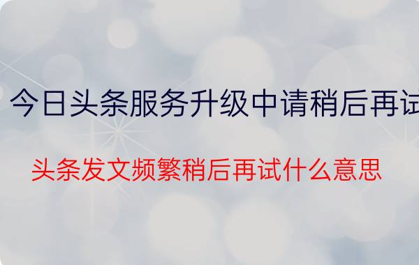 今日头条服务升级中请稍后再试 头条发文频繁稍后再试什么意思？